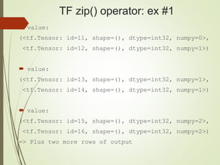 TF zip() operator: ex #1
 value:
(<tf.Tensor: id=11, shape=(), dtype=int32, numpy=0>,
<tf.Tensor: id=12, shape=(), dtype=int32, numpy=1>)
 value:
(<tf.Tensor: id=13, shape=(), dtype=int32, numpy=1>,
<tf.Tensor: id=14, shape=(), dtype=int32, numpy=1>)
 value:
(<tf.Tensor: id=15, shape=(), dtype=int32, numpy=2>,
<tf.Tensor: id=16, shape=(), dtype=int32, numpy=2>)
=> Plus two more rows of output
 