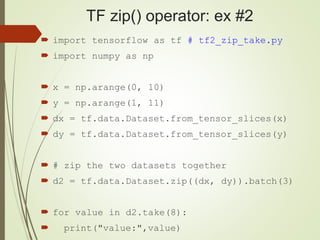 TF zip() operator: ex #2
 import tensorflow as tf # tf2_zip_take.py
 import numpy as np
 x = np.arange(0, 10)
 y = np.arange(1, 11)
 dx = tf.data.Dataset.from_tensor_slices(x)
 dy = tf.data.Dataset.from_tensor_slices(y)
 # zip the two datasets together
 d2 = tf.data.Dataset.zip((dx, dy)).batch(3)
 for value in d2.take(8):
 print("value:",value)
 