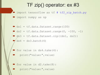 TF zip() operator: ex #3
 import tensorflow as tf # tf2_zip_batch.py
 import numpy as np
 ds1 = tf.data.Dataset.range(100)
 ds2 = tf.data.Dataset.range(0, -100, -1)
 ds3 = tf.data.Dataset.zip((ds1, ds2))
 ds4 = ds3.batch(4)
 for value in ds4.take(4):
 print("value:",value)
 for value in d2.take(8):
 print("value:",value)
 