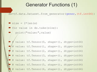 Generator Functions (1)
ds=tf.data.Dataset.from_generator(gener,(tf.int64))
 size = 2*len(x)
 for value in ds.take(size):
 print("value:",value)
 # value: tf.Tensor(0, shape=(), dtype=int64)
 # value: tf.Tensor(1, shape=(), dtype=int64)
 # value: tf.Tensor(2, shape=(), dtype=int64)
 # value: tf.Tensor(3, shape=(), dtype=int64)
 # value: tf.Tensor(4, shape=(), dtype=int64)
 # value: tf.Tensor(5, shape=(), dtype=int64)
 # value: tf.Tensor(6, shape=(), dtype=int64)
 