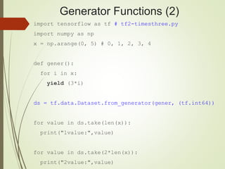 Generator Functions (2)
import tensorflow as tf # tf2-timesthree.py
import numpy as np
x = np.arange(0, 5) # 0, 1, 2, 3, 4
def gener():
for i in x:
yield (3*i)
ds = tf.data.Dataset.from_generator(gener, (tf.int64))
for value in ds.take(len(x)):
print("1value:",value)
for value in ds.take(2*len(x)):
print("2value:",value)
 