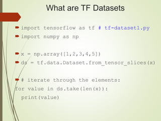 What are TF Datasets
 import tensorflow as tf # tf-dataset1.py
 import numpy as np
 x = np.array([1,2,3,4,5])
 ds = tf.data.Dataset.from_tensor_slices(x)
 # iterate through the elements:
for value in ds.take(len(x)):
print(value)
 