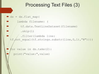Processing Text Files (3)
 ds = ds.flat_map(
 lambda filename: (
 tf.data.TextLineDataset(filename)
 .skip(1)
 .filter(lambda line:
tf.not_equal(tf.strings.substr(line,0,1),"#"))))
 for value in ds.take(2):
 print("value:",value)
 