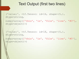 Text Output (first two lines)
('value:', <tf.Tensor: id=16, shape=(5,),
dtype=string,
numpy=array(['this', 'is', 'file', 'line', ’#3'],
dtype=object)>)
('value:', <tf.Tensor: id=18, shape=(5,),
dtype=string,
numpy=array(['this', 'is', 'file', 'line', ’#5'],
dtype=object)>)
 