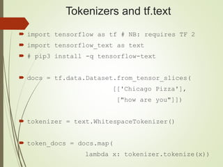 Tokenizers and tf.text
 import tensorflow as tf # NB: requires TF 2
 import tensorflow_text as text
 # pip3 install -q tensorflow-text
 docs = tf.data.Dataset.from_tensor_slices(
[['Chicago Pizza'],
["how are you"]])
 tokenizer = text.WhitespaceTokenizer()
 token_docs = docs.map(
lambda x: tokenizer.tokenize(x))
 