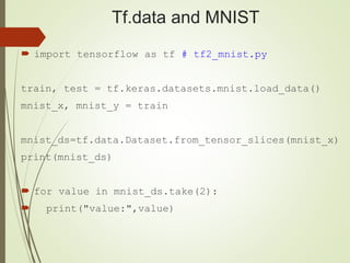 Tf.data and MNIST
 import tensorflow as tf # tf2_mnist.py
train, test = tf.keras.datasets.mnist.load_data()
mnist_x, mnist_y = train
mnist_ds=tf.data.Dataset.from_tensor_slices(mnist_x)
print(mnist_ds)
 for value in mnist_ds.take(2):
 print("value:",value)
 