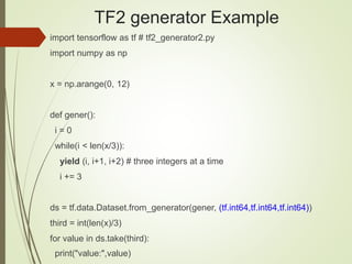 TF2 generator Example
import tensorflow as tf # tf2_generator2.py
import numpy as np
x = np.arange(0, 12)
def gener():
i = 0
while(i < len(x/3)):
yield (i, i+1, i+2) # three integers at a time
i += 3
ds = tf.data.Dataset.from_generator(gener, (tf.int64,tf.int64,tf.int64))
third = int(len(x)/3)
for value in ds.take(third):
print("value:",value)
 