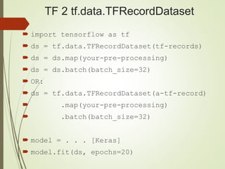 TF 2 tf.data.TFRecordDataset
 import tensorflow as tf
 ds = tf.data.TFRecordDataset(tf-records)
 ds = ds.map(your-pre-processing)
 ds = ds.batch(batch_size=32)
 OR:
 ds = tf.data.TFRecordDataset(a-tf-record)
 .map(your-pre-processing)
 .batch(batch_size=32)
 model = . . . [Keras]
 model.fit(ds, epochs=20)
 