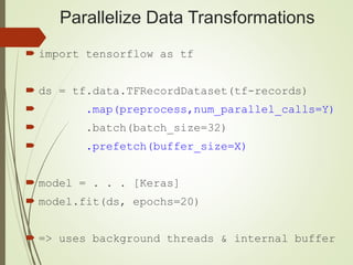Parallelize Data Transformations
 import tensorflow as tf
 ds = tf.data.TFRecordDataset(tf-records)
 .map(preprocess,num_parallel_calls=Y)
 .batch(batch_size=32)
 .prefetch(buffer_size=X)
 model = . . . [Keras]
 model.fit(ds, epochs=20)
 => uses background threads & internal buffer
 