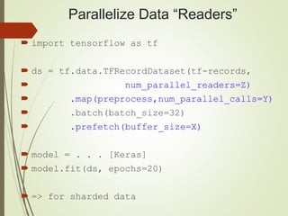 Parallelize Data “Readers”
 import tensorflow as tf
 ds = tf.data.TFRecordDataset(tf-records,
 num_parallel_readers=Z)
 .map(preprocess,num_parallel_calls=Y)
 .batch(batch_size=32)
 .prefetch(buffer_size=X)
 model = . . . [Keras]
 model.fit(ds, epochs=20)
 => for sharded data
 