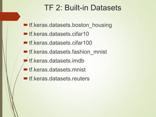 TF 2: Built-in Datasets
tf.keras.datasets.boston_housing
tf.keras.datasets.cifar10
tf.keras.datasets.cifar100
tf.keras.datasets.fashion_mnist
tf.keras.datasets.imdb
tf.keras.datasets.mnist
tf.keras.datasets.reuters
 