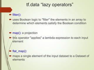 tf.data “lazy operators”
 filter():
 uses Boolean logic to "filter" the elements in an array to
determine which elements satisfy the Boolean condition
 map(): a projection
 this operator "applies" a lambda expression to each input
element
 flat_map():
 maps a single element of the input dataset to a Dataset of
elements
 