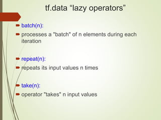 tf.data “lazy operators”
 batch(n):
 processes a "batch" of n elements during each
iteration
 repeat(n):
 repeats its input values n times
 take(n):
 operator "takes" n input values
 