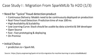 • Need for “iyzico”fraud detectionproduct
• Continuous Delivery: Models need to be continuously deployed on production
• Real-Time Fraud Detection: Predictiontime of max 100ms
• HighAvailability &Scalability
• Low Learning Curve: Stack should be usable by data scientist & SW developer
• Open Source
• Fast : Fast prototyping & deploying
• On Premise
• Initial Choice
• prediction.io+ Spark ML
Case Study I : Migration From SparkMLib To H2O (1/3)
Source: https://iyzico.engineering/spark-ml-to-h2o-migration-for-machine-learning-in-iyzico-dcba86b8eab2
 