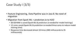• Feature Engineering, Data Pipeline was in Java 8. No need of
migration
• Migration from Spark ML + prediction.io to H2O
• 60 GB RAM is saved (Spark ML & prediction.io needed for model trainings)
• 12 cores saved (Spark ML & prediction.io needed these cores to reduce model
training time)
• Response time decreased almost 10 times (300 milliseconds to 35
milliseconds)
Case Study I (3/3)
 