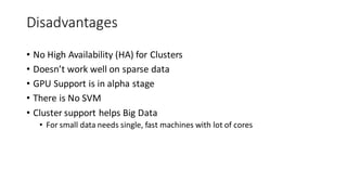 Disadvantages
• No High Availability (HA) for Clusters
• Doesn’t work well on sparse data
• GPU Support is in alpha stage
• There is No SVM
• Cluster support helps Big Data
• For small data needs single, fast machines with lot of cores
 