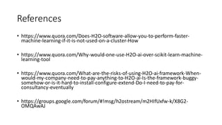 References
• https://www.quora.com/Does-H2O-software-allow-you-to-perform-faster-
machine-learning-if-it-is-not-used-on-a-cluster-How
• https://www.quora.com/Why-would-one-use-H2O-ai-over-scikit-learn-machine-
learning-tool
• https://www.quora.com/What-are-the-risks-of-using-H2O-ai-framework-When-
would-my-company-need-to-pay-anything-to-H2O-ai-Is-the-framework-buggy-
somehow-or-is-it-hard-to-install-configure-extend-Do-I-need-to-pay-for-
consultancy-eventually
• https://groups.google.com/forum/#!msg/h2ostream/m2HIfUxfw-k/X8G2-
OMQAwAJ
 