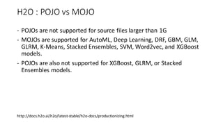 H2O : POJO vs MOJO
- POJOs are not supported for source files larger than 1G
- MOJOs are supported for AutoML, Deep Learning, DRF, GBM, GLM,
GLRM, K-Means, Stacked Ensembles, SVM, Word2vec, and XGBoost
models.
- POJOs are also not supported for XGBoost, GLRM, or Stacked
Ensembles models.
http://docs.h2o.ai/h2o/latest-stable/h2o-docs/productionizing.html
 