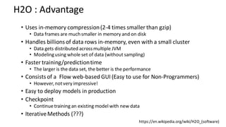 • Uses in-memory compression(2-4 times smaller than gzip)
• Data frames are much smaller in memory and on disk
• Handles billions of data rows in-memory, even with a small cluster
• Data gets distributed acrossmultiple JVM
• Modelingusing whole set of data (without sampling)
• Faster training/predictiontime
• The larger is the data set, the better is the performance
• Consists of a Flow web-based GUI (Easy to use for Non-Programmers)
• However,notvery impressive!
• Easy to deploy models in production
• Checkpoint
• Continuetraining an existing model with new data
• IterativeMethods (???)
H2O : Advantage
https://en.wikipedia.org/wiki/H2O_(software)
 