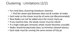 Clustering : Limitations (2/2)
• For small data, clustering introduces slowness
• Find the sweet spot between data size & number of nodes
• Each node on the cluster must be of same size (Recommended)
• New Nodes can not be added once the cluster starts up
• If any machine dies, the whole cluster must be rebuilt
• If a single node gets removed, whole cluster becomes unusable
• Nodes should be physically close, to minimize network latency
• Each node must be running the same version of h2o.jar
 