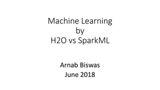 Machine Learning
by
H2O vs SparkML
Arnab Biswas
June 2018
 
