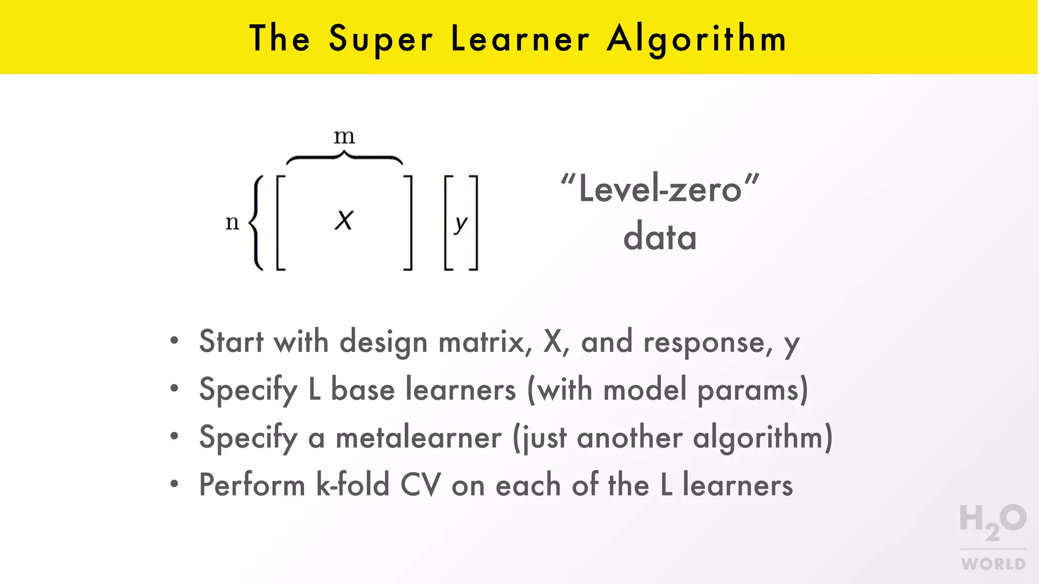The Super Learner Algorithm
• Start with design matrix, X, and response, y
• Specify L base learners (with model params)
• Specify a metalearner (just another algorithm)
• Perform k-fold CV on each of the L learners
“Level-zero”  
data
 