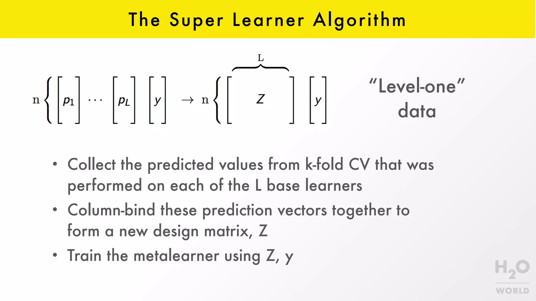 The Super Learner Algorithm
• Collect the predicted values from k-fold CV that was
performed on each of the L base learners
• Column-bind these prediction vectors together to
form a new design matrix, Z
• Train the metalearner using Z, y
“Level-one”  
data
 