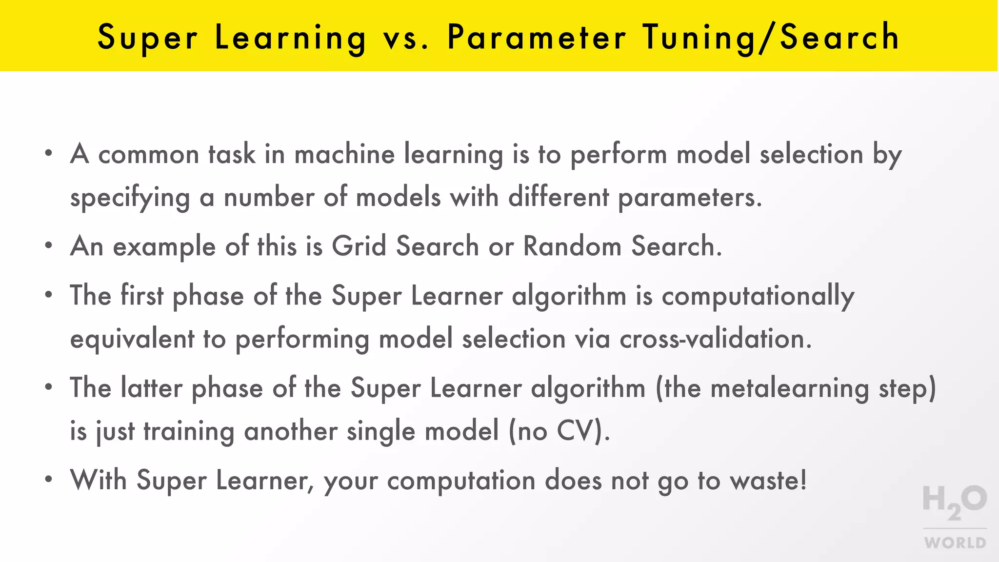 Super Learning vs. Parameter Tuning/Search
• A common task in machine learning is to perform model selection by
specifying a number of models with different parameters.
• An example of this is Grid Search or Random Search.
• The first phase of the Super Learner algorithm is computationally
equivalent to performing model selection via cross-validation.
• The latter phase of the Super Learner algorithm (the metalearning step)
is just training another single model (no CV).
• With Super Learner, your computation does not go to waste!
 