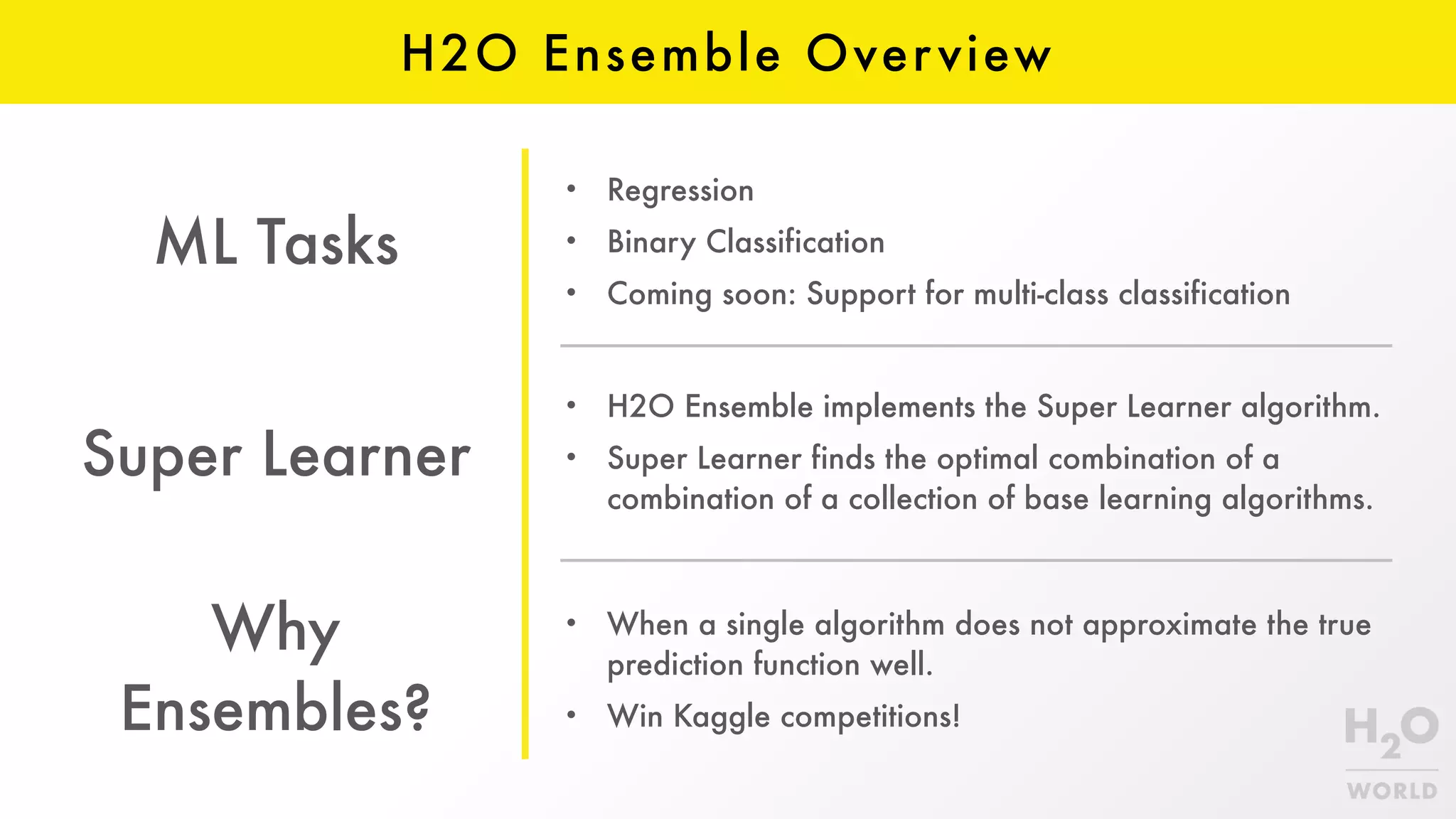 H2O Ensemble Overview
• H2O Ensemble implements the Super Learner algorithm.
• Super Learner finds the optimal combination of a
combination of a collection of base learning algorithms.
ML Tasks
Super Learner
Why
Ensembles?
• When a single algorithm does not approximate the true
prediction function well.
• Win Kaggle competitions!
• Regression
• Binary Classification
• Coming soon: Support for multi-class classification
 