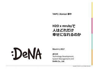 Copyright	©	DeNA	Co.,Ltd.	All	Rights	Reserved.	
H2O	x	mrubyで	
⼈はどれだけ	
幸せになれるのか	
March	4,	2017	
@i110	
Technology	Development,	
System	Management	Unit	
DeNA	Co.,	Ltd.		
YAPC::Kansai	御中	
 