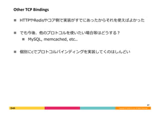 Copyright	©	DeNA	Co.,Ltd.	All	Rights	Reserved.	
Other	TCP	Bindings	
!  HTTPやRedisやコア側で実装がすでにあったからそれを使えばよかった	
!  でも今後、他のプロト...