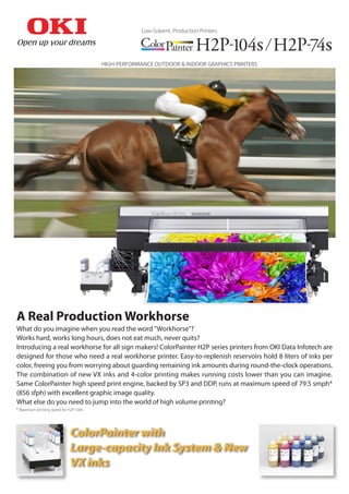 What do you imagine when you read the word "Workhorse"?
Works hard, works long hours, does not eat much, never quits?
Introducing a real workhorse for all sign makers! ColorPainter H2P series printers from OKI Data Infotech are
designed for those who need a real workhorse printer. Easy-to-replenish reservoirs hold 8 liters of inks per
color, freeing you from worrying about guarding remaining ink amounts during round-the-clock operations.
The combination of new VX inks and 4-color printing makes running costs lower than you can imagine.
Same ColorPainter high speed print engine, backed by SP3 and DDP, runs at maximum speed of 79.5 smph*
(856 sfph) with excellent graphic image quality.
What else do you need to jump into the world of high volume printing?
* Maximum printing speed for H2P-104s
A Real Production Workhorse
HIGH-PERFORMANCE OUTDOOR & INDOOR GRAPHICS PRINTERS
ColorPainter with
Large-capacity Ink System & New
VX inks
Low-Solvent, Production Printers
 