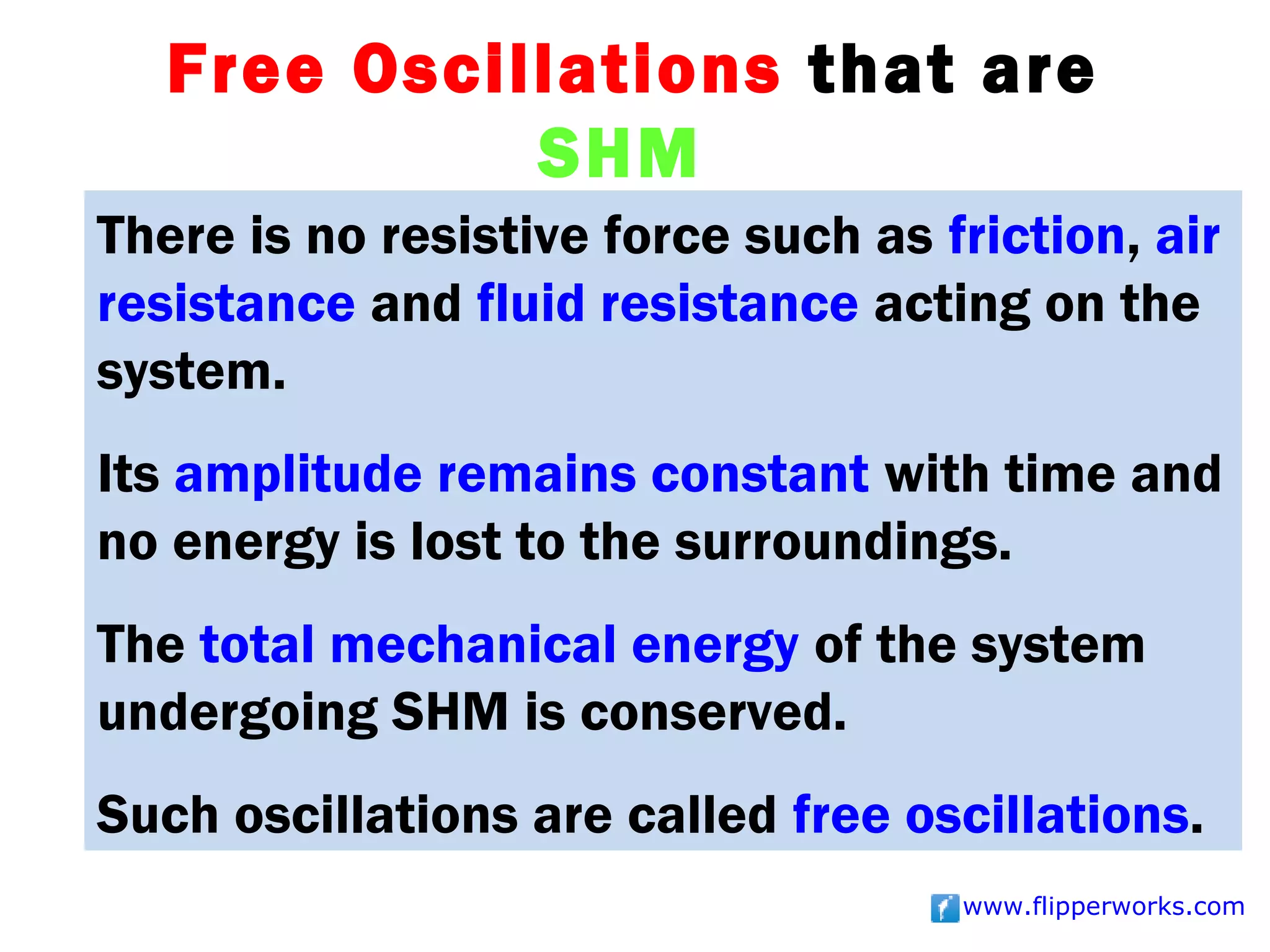 Free Oscillations that are
             SHM
There is no resistive force such as friction, air
resistance and fluid resistance acting on the
system.
Its amplitude remains constant with time and
no energy is lost to the surroundings.
The total mechanical energy of the system
undergoing SHM is conserved.
Such oscillations are called free oscillations.
                                     www.flipperworks.com
 