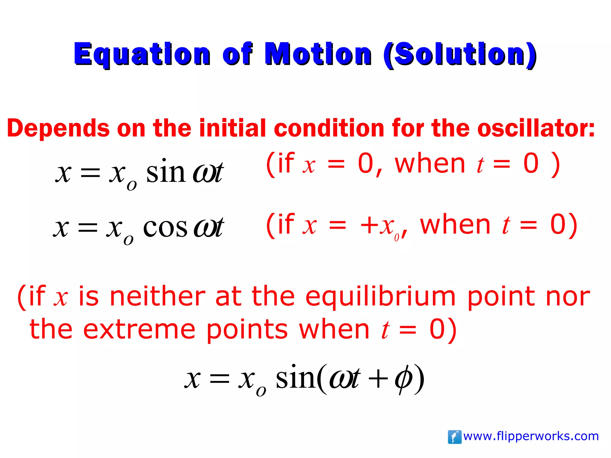 Equation of Motion (Solution)

Depends on the initial condition for the oscillator:
   x = x sin ωt (if x = 0, when t = 0 )
          o

    x = xo cos ωt     (if x = +xo, when t = 0)

(if x is neither at the equilibrium point nor
 the extreme points when t = 0)
               x = xo sin(ωt + φ )
                                        www.flipperworks.com
 