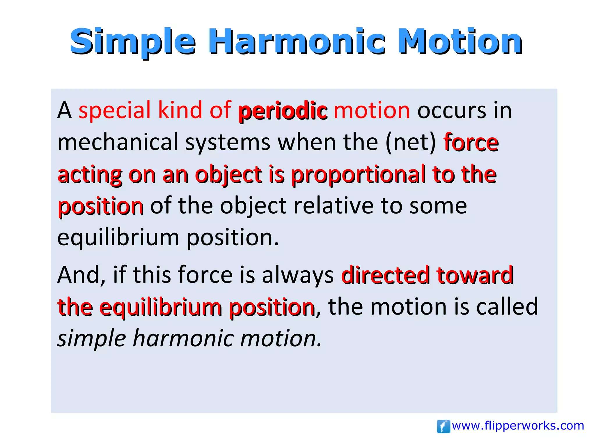 Simple Harmonic Motion
A special kind of periodic motion occurs in
mechanical systems when the (net) force
acting on an object is proportional to the
position of the object relative to some
equilibrium position.
And, if this force is always directed toward
the equilibrium position, the motion is called
                  position
simple harmonic motion.


                                     www.flipperworks.com
 