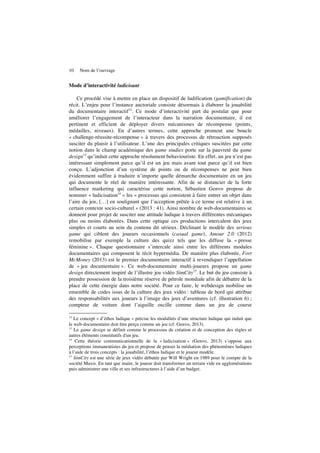 10 Nom de l’ouvrage
Mode d’interactivité ludicisant
Ce procédé vise à mettre en place un dispositif de ludification (gamification) du
récit. L’enjeu pour l’instance auctoriale consiste désormais à élaborer la jouabilité
du documentaire interactif12
. Ce mode d’interactivité part du postulat que pour
améliorer l’engagement de l’interacteur dans la narration documentaire, il est
pertinent et efficient de déployer divers mécanismes de récompense (points,
médailles, niveaux). En d’autres termes, cette approche promeut une boucle
« challenge-réussite-récompense » à travers des processus de rétroaction supposés
susciter du plaisir à l’utilisateur. L’une des principales critiques suscitées par cette
notion dans le champ académique des game studies porte sur la pauvreté du game
design13
qu’induit cette approche résolument behaviouriste. En effet, un jeu n’est pas
intéressant simplement parce qu’il est un jeu mais avant tout parce qu’il est bien
conçu. L’adjonction d’un système de points ou de récompenses ne peut bien
évidemment suffire à traduire n’importe quelle démarche documentaire en un jeu
qui documente le réel de manière intéressante. Afin de se distancier de la forte
influence marketing qui caractérise cette notion, Sébastien Genvo propose de
nommer « ludicisation14
» les « processus qui consistent à faire entrer un objet dans
l’aire du jeu, […] en soulignant que l’acception prêtée à ce terme est relative à un
certain contexte socio-culturel » (2013 : 41). Ainsi nombre de web-documentaires se
donnent pour projet de susciter une attitude ludique à travers différentes mécaniques
plus ou moins élaborées. Dans cette optique ces productions intercalent des jeux
simples et courts au sein du contenu dit sérieux. Déclinant le modèle des serious
game qui ciblent des joueurs occasionnels (casual game), Amour 2.0 (2012)
remobilise par exemple la culture des quizz tels que les diffuse la « presse
féminine ». Chaque questionnaire s’intercale ainsi entre les différents modules
documentaires qui composent le récit hypermédia. De manière plus élaborée, Fort
McMoney (2013) est le premier documentaire interactif à revendiquer l’appellation
de « jeu documentaire ». Ce web-documentaire multi-joueurs propose un game
design directement inspiré de l’illustre jeu vidéo SimCity15
. Le but du jeu consiste à
prendre possession de la troisième réserve de pétrole mondiale afin de débattre de la
place de cette énergie dans notre société. Pour ce faire, le webdesign mobilise un
ensemble de codes issus de la culture des jeux vidéo : tableau de bord qui attribue
des responsabilités aux joueurs à l’image des jeux d’aventures (cf. illustration 6) ;
compteur de voiture dont l’aiguille oscille comme dans un jeu de course
12
Le concept « d’èthos ludique » précise les modalités d’une structure ludique qui induit que
le web-documentaire doit être perçu comme un jeu (cf. Genvo, 2013).
13
Le game design se définit comme le processus de création et de conception des règles et
autres éléments constitutifs d'un jeu.
14
Cette théorie communicationnelle de la « ludicisation » (Genvo, 2013) s’oppose aux
perceptions immanentistes du jeu et propose de penser la médiation des phénomènes ludiques
à l’aide de trois concepts : la jouabilité, l’éthos ludique et le joueur modèle.
15
SimCity est une série de jeux vidéo débutée par Will Wright en 1989 pour le compte de la
société Maxis. En tant que maire, le joueur doit transformer un terrain vide en agglomérations
puis administrer une ville et ses infrastructures à l’aide d’un budget.
 