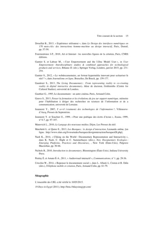 Titre courant de la section 15
Drouillat B., 2013, « Expérience utilisateur », dans Le Design des interfaces numériques en
170 mots-clés: des interactions homme-machine au design interactif, Paris, Dunod,
pp. 57-59.
Fourmentraux J-P., 2010, Art et Internet : les nouvelles figures de la création, Paris, CNRS
éditions.
Gantier S. et Labour M., « User Empowerment and the I-Doc Model User », in User
Empowerment: Interdisciplinary studies & combined approaches for technological
products and services, Bihanic D. (dir.), Springer Verlag, Londres, janvier 2015, pp. 231-
254.
Gantier S., 2012, « Le webdocumentaire, un format hypermédia innovant pour scénariser le
réel ? », dans Journalisme en ligne, Bruxelles, De Boeck, pp. 159-177.
Gaudenzi S., 2013, The Living Documentary : From representing reality to co-creating
reality in digital interactive documentary, thèse de doctorat, Goldsmiths (Centre for
Cultural Studies), université de Londres.
Gauthier G., 1995, Le documentaire : un autre cinéma, Paris, Armand Colin.
Genvo S., 2013, Penser la formation et les évolutions du jeu sur support numérique, mémoire
pour l’habilitation à diriger des recherches en sciences de l’information et de a
communication, université de Lorraine.
Jeanneret Y., 2007, Y a-t-il (vraiment) des technologies de l’information ?, Villeneuve-
d’Ascq, Presses du Septentrion.
Jeanneret Y. et Souchier E., 1999, « Pour une poétique des écrits d’écran », Xoana, 1999,
no
6-7, pp. 97-107.
Manovich L., 2010, Le Langage des nouveaux médias, Dijon, Les Presses du réel.
Marchetti L. et Quinz E., 2013, Les Basiques : le design d’interaction, Leonardo online, [en
ligne : http://www.olats.org/livresetudes/basiques/designinteraction/basiquesDI.php].
Nash K., 2014, « Cliking on the World : Documentary Representation and Interactivity »,
dans K. Nash, C. Hight et C. Summerhayes (dirs.), New Documentary Ecologies :
Emerging Platforms, Practices and Discourses, , New York (États-Unis), Palgrave
Macmillan, pp. 50-66.
Nichols B., 2010, Introduction to documentary, Bloomington (États-Unis), Indiana University
Press.
Perény É. et Amato É-A., 2011, « Audiovisuel interactif », Communications, no
1, pp. 29-36.
Uricchio W., 2014, « Repenser le documentaire social », dans L. Allard, L. Creton et R. Odin
(dirs.), Téléphone mobile et création, Paris, Armand Colin, pp. 61-79.
Sitographie
L’ensemble des URL a été vérifié le 10/05/2015.
18 Days in Egypt (2011), http://beta.18daysinegypt.com/
 