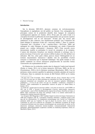 2 Nom de l’ouvrage
Introduction
Sur la décennie 2005-2015, plusieurs centaines de web-documentaires
francophones et anglophones ont été publiés sur Internet. Une cartographie des
principaux acteurs de la production identifie deux logiques de conception
symétriquement opposées (cf. Gantier, 2012). D’une part, des outils d’aide à la
conception favorisent la publication de récits hypermédias sans qu’aucune expertise
en développement web ne soit nécessaire1
. D’autre part, des œuvres plus
ambitieuses et plus coûteuses sont régulièrement produites sous l’impulsion des
fonds étatiques et régionaux d’aide aux « nouveaux médias »2
. Dans ce contexte,
l’internaute doit s’acculturer à des « interface-films » (Di Crosta, 2009) qui
mélangent les codes filmiques du genre documentaire aux modes d’interaction
propres aux « médias informatisés » (Jeanneret, 2007). Cette nouvelle praxis
documentaire modifie en profondeur le travail de conception et de réception.
L’auteur doit désormais formaliser son intention éditoriale et artistique sous le
prisme du design d’interaction3
qui consiste à définir la place et le rôle attribué à un
utilisateur. Dès lors, selon quels critères peut-on classer l’hétérogénéité de ces
écritures documentaires interactives ? Quelles sont les possibilités d’action
octroyées à l’interacteur par le dispositif médiatique ? De quelle manière et sous
quelles conditions ces œuvres interactives proposent-elles de nouvelles formes
relationnelles de re-présentation du réel ?
En filiation avec les recherches menées dans le champ de l’audiovisuel interactif
(Perény et Amato, 2011), de la fiction interactive (Di Crosta, 2009), du Net art
(Fourmentraux, 2010) et de la littérature numérique (Bouchardon, 2009), l’axe de
pertinence retenu consiste à qualifier les opérations textuelles attendues de la part de
l’utilisateur. Dans la continuité des travaux de Bill Nichols (2010) sur le cinéma
1
On peut citer à titre d’exemple : Klynt, 3WDOC, Racontr, Zeega, Tumulte Hype ou Pop
Corn. S’il est exact que ces outils permettent de rationaliser les coûts de production — en
proposant notamment aux concepteurs une série de ressources (gabarits, bibliothèques
graphiques) — il n’en est pas moins vrai que ces véritables « architextes » (Jeanneret et
Souchier, 1999) conditionnent les potentialités créatives du projet (cf. Bolka-Tabary et
Gantier, 2011).
2
Le fonds des « projets pour les nouveaux médias » et la mise en œuvre du « web COSIP» en
2011 par le CNC a favorisé le développement d’œuvres audiovisuelles interactives
« patrimoniales » pour le Web. Parallèlement les régions Ile de France, Nord-Pas de Calais, et
Rhône Alpes notamment ont élargi leur politique d’aide à la création audiovisuelle en
finançant des contenus interactifs innovants.
3
Les designers Bill Moggridge et Bill Verplank forgent la notion de design d’interaction en
1986 pour remplacer celle de « conception d’interface utilisateur » employée jusqu’à cette
date par les informaticiens. Ce changement terminologique met l’accent sur l’expérience
utilisateur plutôt que sur l’artefact. Il s’agit de placer les besoins, désirs et plaisir de
l’utilisateur au cœur de la réflexion de conception. Les différentes acceptions du design
d’interaction déclinent ainsi des nuances terminologiques qui insistent plus ou moins sur les
dimensions techniques (interaction homme-machine), communicationnelle (interactivité
dialogique), phénoménologiques (expérience sensible) ou marketing (expérience client) (cf.
Marchetti et Quinz, 2013).
 