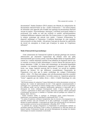 Titre courant de la section 3
documentaire4
, Sandra Gaudenzi (2013) propose une ébauche de catégorisation du
documentaire interactif basée sur des « modes d’interaction » 5
. Cet article propose
de reformuler cette approche afin d’établir une typologie du documentaire interactif
suivant six entrées : hypermédiatique, dialogique, contributif, participatif, ludique et
performatif. Ces modes ne sont pas exclusifs et certains web-documentaires
combinent différentes catégories entre elles. En d’autres termes, il s’agit d’interroger
la relation systémique qui articule trois entités : l’instance d’énonciation, le
dispositif médiatique et l’interacteur. L’ambition heuristique de cette typologie
interactionnelle est donc double : elle permet d’une part de discerner les spécificités
du travail de conception et d’autre part d’analyser la nature de l’expérience
utilisateur6
.
Mode d’interactivité hypermédiatique
Cette scénarisation de l’interactivité exploite le principe générique des écritures
arborescentes qui structurent l’agencement des données selon une quête
informationnelle que le lecteur oriente. Jean-Pierre Balpe définit un hyperdocument7
comme un « contenu informatif constitué d’une nébuleuse de fragments dont le sens
se construit, au moyen d’outils informatiques, à travers chacun des parcours que la
lecture détermine » (1990 : 6). Selon cette terminologie, un document hypermédia
constitue « un ensemble d’informations appartenant à plusieurs types de médias
(texte, son, image, logiciels) pouvant être lu (écouté, vu) suivant de multiples
parcours de lectures. Ce qui différencie essentiellement l’hypermédia de
l’hypertexte n’est ainsi que la nature symbolique des codages d’information
utilisés » (ibid. : 19). Dans cette optique, tout web-documentaire peut être considéré
comme un documentaire hypermédia, c’est-à-dire comme un « hypertexte gérant des
“textes” supportés par des médias divers » (ibid.). L’intérêt heuristique de cette
4
Bill Nichols propose de catégoriser l’espace hétérogène du cinéma documentaire suivant une
typologie des « modes de représentations du réel ». Cette approche communicationnelle et
systémique vise à questionner la relation triadique entre le cinéaste, le réel et le spectateur.
Ces différents modes sont des catégories intellectuelles opératoires et observables qui se
distinguent des écoles esthétiques historiquement situées. L’auteur souligne que ces
« patterns » représentent six idéaux types (exposé, observation, poétique, réflexif, participatif
et performatif) qui peuvent se combiner et s’hybrider selon les pratiques des cinéastes (cf.
Nichols, 2010 : 142-211).
5
Sandra Gaudenzi établit sa typologie en distinguant quatre modes d’interaction :
hypertextuel, conversationnel, participatif et expérimental (2013 : 21-68).
6
La notion d’expérience utilisateur omniprésente dans les discours d’accompagnement des
nouvelles écritures reste peu formalisé sur le plan académique. L’acception retenue ici
désigne de manière générique « la perception qui résulte chez une personne de son interaction
avec un produit, un service ou un environnement » (Drouillat, 2013 : 57-59).
7
La paternité des concepts d’hypertexte et d’hypermédia est généralement attribuée au
sociologue américain Ted Nelson. Celui-ci utilise ces néologismes en 1965 pour décrire son
fameux système d’information Xanadu, qui permet théoriquement de partager des données
informatiques de manière instantanée et universelle.
 