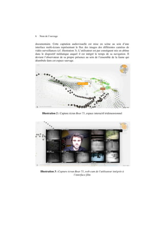 6 Nom de l’ouvrage
documentaire. Cette captation audiovisuelle est mise en scène au sein d’une
interface multi-écrans représentant le flux des images des différentes caméras de
vidéo surveillances (cf. illustration 3). L’utilisateur est par conséquent mis en abîme
dans le dispositif médiatique auquel il est intégré le temps de sa navigation. Il
devient l’observateur de sa propre présence au sein de l’ensemble de la faune qui
déambule dans cet espace sauvage.
Illustration 2 : Capture écran Bear 71, espace interactif tridimensionnel
Illustration 3 : Capture écran Bear 71, web-cam de l’utilisateur intégrée à
l’interface-film
 