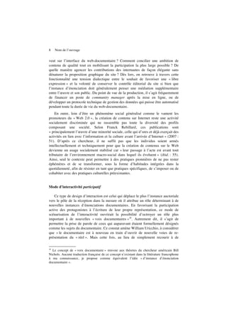 8 Nom de l’ouvrage
veut sur l’interface du web-documentaire ? Comment concilier une ambition de
contenu de qualité tout en mobilisant la participation la plus large possible ? De
quelle manière agencer les contributions des internautes de façon élégante sans
dénaturer la proposition graphique du site ? Dès lors, on retrouve à travers cette
fonctionnalité une tension dialectique entre le souhait de favoriser une « libre
expression » et la volonté de conserver le contrôle éditorial du site si bien que
l’instance d’énonciation doit généralement penser une médiation supplémentaire
entre l’œuvre et son public. Du point de vue de la production, il s’agit fréquemment
de financer un poste de community manager après la mise en ligne, ou de
développer un protocole technique de gestion des données qui puisse être automatisé
pendant toute la durée de vie du web-documentaire.
En outre, loin d’être un phénomène social généralisé comme le vantent les
promoteurs du « Web 2.0 », la création de contenu sur Internet reste une activité
socialement discriminée qui ne rassemble pas toute la diversité des profils
composant une société. Selon Franck Rebillard, ces publications sont
« principalement l’œuvre d’une minorité sociale, celle qui d’ores et déjà exerçait des
activités en lien avec l’information et la culture avant l’arrivée d’Internet » (2007 :
51). D’après ce chercheur, il ne suffit pas que les individus soient armés
intellectuellement et techniquement pour que la création de contenus sur le Web
devienne un usage socialement stabilisé car « leur passage à l’acte est avant tout
tributaire de l’environnement macro-social dans lequel ils évoluent » (ibid. : 55).
Ainsi, seul le contexte peut permettre à des pratiques pionnières de ne pas rester
éphémères et de se transformer, sous la forme d’habitudes intégrées dans la
quotidienneté, afin de résister en tant que pratiques spécifiques, de s’imposer ou de
cohabiter avec des pratiques culturelles préexistantes.
Mode d’interactivité participatif
Ce type de design d’interaction est celui qui déplace le plus l’instance auctoriale
vers le pôle de la réception dans la mesure où il attribue un rôle déterminant à de
nouvelles instances d’énonciations documentaires. En favorisant la participation
active des protagonistes à l’écriture de leur propre représentation, ce mode de
scénarisation de l’interactivité ouvrirait la possibilité d’octroyer un rôle plus
important à de nouvelles « voix documentaires »10
. Autrement dit, il s’agit de
permettre la prise de parole de ceux qui auparavant étaient formellement désignés
comme les sujets du documentaire. Ce constat amène William Uricchio, à considérer
que « le documentaire est à nouveau en train d’ouvrir de nouvelle voies de re-
présentation du « réel ». Mais cette fois, au lieu de simplement recourir à de
10
Le concept de « voix documentaire » renvoie aux théories du chercheur américain Bill
Nichols. Aucune traduction française de ce concept n’existant dans la littérature francophone
à ma connaissance, je propose comme équivalent l’idée « d’instance d’énonciation
documentaire ».
 