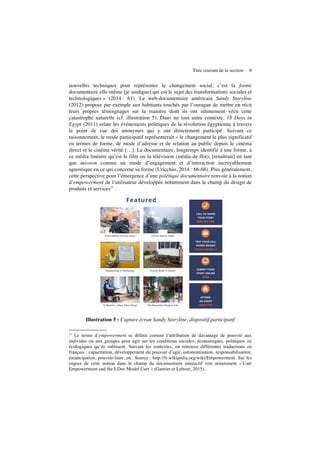 Titre courant de la section 9
nouvelles techniques pour représenter le changement social, c’est la forme
documentaire elle-même [je souligne] qui est le sujet des transformations sociales et
technologiques » (2014 : 61). Le web-documentaire américain Sandy Storyline
(2012) propose par exemple aux habitants touchés par l’ouragan de mettre en récit
leurs propres témoignages sur la manière dont ils ont intimement vécu cette
catastrophe naturelle (cf. illustration 5). Dans un tout autre contexte, 18 Days in
Egypt (2011) relate les événements politiques de la révolution égyptienne à travers
le point de vue des anonymes qui y ont directement participé. Suivant ce
raisonnement, le mode participatif représenterait « le changement le plus significatif
en termes de forme, de mode d’adresse et de relation au public depuis le cinéma
direct et le cinéma vérité […]. Le documentaire, longtemps identifié à une forme, à
ce média linéaire qu’est le film ou la télévision (média de flot), [renaîtrait] en tant
que mission comme un mode d’engagement et d’interaction incroyablement
agnostique en ce qui concerne sa forme (Uricchio, 2014 : 66-68). Plus généralement,
cette perspective pour l’émergence d’une poïétique documentaire renvoie à la notion
d’empowerment de l’utilisateur développée notamment dans le champ du design de
produits et services11
.
Illustration 5 : Capture écran Sandy Storyline, dispositif participatif
11
Le terme d’empowerment se définit comme l’attribution de davantage de pouvoir aux
individus ou aux groupes pour agir sur les conditions sociales, économiques, politiques ou
écologiques qu’ils subissent. Suivant les contextes, on retrouve différentes traductions en
français : capacitation, développement du pouvoir d’agir, autonomisation, responsabilisation,
émancipation, pouvoir-faire, etc. Source : http://fr.wikipedia.org/wiki/Empowerment. Sur les
enjeux de cette notion dans le champ du documentaire interactif voir notamment « User
Empowerment and the I-Doc Model User » (Gantier et Labour, 2015).
 