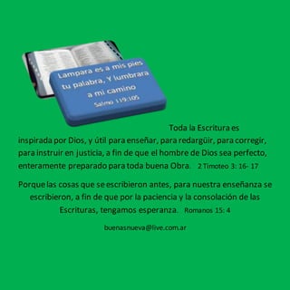 Toda la Escritura es 
inspirada por Dios, y útil para enseñar, para redargüir, para corregir, 
para instruir en justicia, a fin de que el hombre de Dios sea perfecto, 
enteramente preparado para toda buena Obra. 2 Timoteo 3: 16- 17 
Porque las cosas que se escribieron antes, para nuestra enseñanza se 
escribieron, a fin de que por la paciencia y la consolación de las 
Escrituras, tengamos esperanza. Romanos 15: 4 
buenasnueva@live.com.ar 
