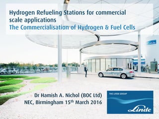Name Surname
Location and Date
First Headline.
Second Headline.
Dr Hamish A. Nichol (BOC Ltd)
NEC, Birmingham 15th March 2016
Hydrogen Refueling Stations for commercial
scale applications
The Commercialisation of Hydrogen & Fuel Cells
 