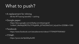 What to push?
• A replacement for inlining
- All the RTT-saving benefits + caching
• Google paper:
- https://docs.google.com/a/fastly.com/drawings/d/
1mWwY_MeNAjzDRCF0uT97KgN0lh_jX79a53X6iOuH_Is/pub?w=2330&h=1350
• Facebook:
- https://www.facebook.com/atscaleevents/videos/1775942979345465/
• TTFMP:
- https://youtu.be/4pQ2byAoIX0
 