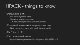 HPACK - things to know
• Default size is 4K
- For entire dynamic table
- Site-wide headers proposal:
• https://mnot.github.io/I-D/site-wide-headers/
• Compression context is set per connection
- New connection starts with blank dynamic table
• Can’t turn it off
• Can be an attack vector:
- https://www.imperva.com/docs/Imperva_HII_HTTP2.pdf
 