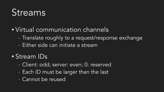 Streams
• Virtual communication channels
- Translate roughly to a request/response exchange
- Either side can initiate a stream
• Stream IDs
- Client: odd; server: even; 0: reserved
- Each ID must be larger than the last
- Cannot be reused
 