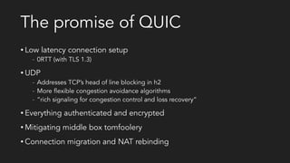 The promise of QUIC
• Low latency connection setup
- 0RTT (with TLS 1.3)
• UDP
- Addresses TCP’s head of line blocking in h2
- More flexible congestion avoidance algorithms
- “rich signaling for congestion control and loss recovery”
• Everything authenticated and encrypted
• Mitigating middle box tomfoolery
• Connection migration and NAT rebinding
 