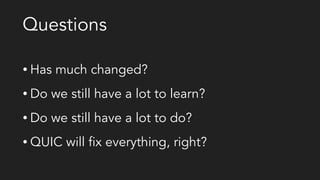 Questions
• Has much changed?
• Do we still have a lot to learn?
• Do we still have a lot to do?
• QUIC will fix everything, right?
 