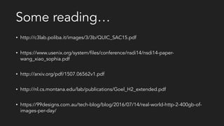Some reading…
• http://c3lab.poliba.it/images/3/3b/QUIC_SAC15.pdf
• https://www.usenix.org/system/files/conference/nsdi14/nsdi14-paper-
wang_xiao_sophia.pdf
• http://arxiv.org/pdf/1507.06562v1.pdf
• http://nl.cs.montana.edu/lab/publications/Goel_H2_extended.pdf
• https://99designs.com.au/tech-blog/blog/2016/07/14/real-world-http-2-400gb-of-
images-per-day/
 